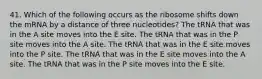 41. Which of the following occurs as the ribosome shifts down the mRNA by a distance of three nucleotides? The tRNA that was in the A site moves into the E site. The tRNA that was in the P site moves into the A site. The tRNA that was in the E site moves into the P site. The tRNA that was in the E site moves into the A site. The tRNA that was in the P site moves into the E site.