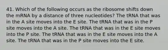 41. Which of the following occurs as the ribosome shifts down the mRNA by a distance of three nucleotides? The tRNA that was in the A site moves into the E site. The tRNA that was in the P site moves into the A site. The tRNA that was in the E site moves into the P site. The tRNA that was in the E site moves into the A site. The tRNA that was in the P site moves into the E site.