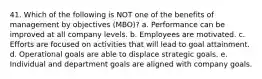 41. Which of the following is NOT one of the benefits of management by objectives (MBO)? a. Performance can be improved at all company levels. b. Employees are motivated. c. Efforts are focused on activities that will lead to goal attainment. d. Operational goals are able to displace strategic goals. e. Individual and department goals are aligned with company goals.