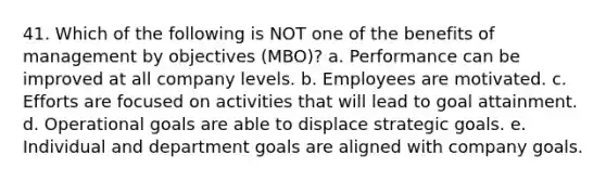 41. Which of the following is NOT one of the benefits of management by objectives (MBO)? a. Performance can be improved at all company levels. b. Employees are motivated. c. Efforts are focused on activities that will lead to goal attainment. d. Operational goals are able to displace strategic goals. e. Individual and department goals are aligned with company goals.