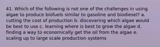 41. Which of the following is not one of the challenges in using algae to produce biofuels similar to gasoline and biodiesel? a. cutting the cost of production b. discovering which algae would be best to use c. learning where is best to grow the algae d. finding a way to economically get the oil from the algae e. scaling up to large scale production systems