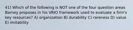 41) Which of the following is NOT one of the four question areas Barney proposes in his VRIO framework used to evaluate a firm's key resources? A) organization B) durability C) rareness D) value E) imitability