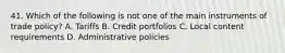 41. Which of the following is not one of the main instruments of trade policy? A. Tariffs B. Credit portfolios C. Local content requirements D. Administrative policies