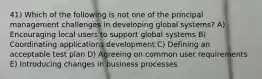 41) Which of the following is not one of the principal management challenges in developing global systems? A) Encouraging local users to support global systems B) Coordinating applications development C) Defining an acceptable test plan D) Agreeing on common user requirements E) Introducing changes in business processes