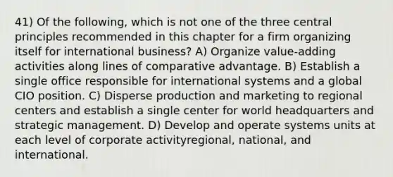 41) Of the following, which is not one of the three central principles recommended in this chapter for a firm organizing itself for international business? A) Organize value-adding activities along lines of comparative advantage. B) Establish a single office responsible for international systems and a global CIO position. C) Disperse production and marketing to regional centers and establish a single center for world headquarters and strategic management. D) Develop and operate systems units at each level of corporate activityregional, national, and international.