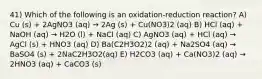 41) Which of the following is an oxidation-reduction reaction? A) Cu (s) + 2AgNO3 (aq) → 2Ag (s) + Cu(NO3)2 (aq) B) HCl (aq) + NaOH (aq) → H2O (l) + NaCl (aq) C) AgNO3 (aq) + HCl (aq) → AgCl (s) + HNO3 (aq) D) Ba(C2H3O2)2 (aq) + Na2SO4 (aq) → BaSO4 (s) + 2NaC2H3O2(aq) E) H2CO3 (aq) + Ca(NO3)2 (aq) → 2HNO3 (aq) + CaCO3 (s)