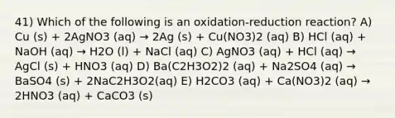 41) Which of the following is an oxidation-reduction reaction? A) Cu (s) + 2AgNO3 (aq) → 2Ag (s) + Cu(NO3)2 (aq) B) HCl (aq) + NaOH (aq) → H2O (l) + NaCl (aq) C) AgNO3 (aq) + HCl (aq) → AgCl (s) + HNO3 (aq) D) Ba(C2H3O2)2 (aq) + Na2SO4 (aq) → BaSO4 (s) + 2NaC2H3O2(aq) E) H2CO3 (aq) + Ca(NO3)2 (aq) → 2HNO3 (aq) + CaCO3 (s)