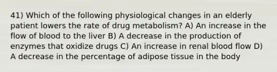 41) Which of the following physiological changes in an elderly patient lowers the rate of drug metabolism? A) An increase in the flow of blood to the liver B) A decrease in the production of enzymes that oxidize drugs C) An increase in renal blood flow D) A decrease in the percentage of adipose tissue in the body