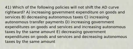 41) Which of the following policies will not shift the AD curve rightward? A) increasing government expenditure on goods and services B) decreasing autonomous taxes C) increasing autonomous transfer payments D) increasing government expenditures on goods and services and increasing autonomous taxes by the same amount E) decreasing government expenditures on goods and services and decreasing autonomous taxes by the same amount