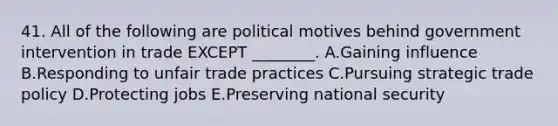 41. All of the following are political motives behind government intervention in trade EXCEPT ________. A.Gaining influence B.Responding to unfair trade practices C.Pursuing strategic trade policy D.Protecting jobs E.Preserving national security