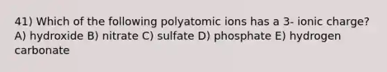 41) Which of the following polyatomic ions has a 3- ionic charge? A) hydroxide B) nitrate C) sulfate D) phosphate E) hydrogen carbonate