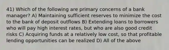 41) Which of the following are primary concerns of a bank manager? A) Maintaining sufficient reserves to minimize the cost to the bank of deposit outflows B) Extending loans to borrowers who will pay high interest rates, but who are also good credit risks C) Acquiring funds at a relatively low cost, so that profitable lending opportunities can be realized D) All of the above