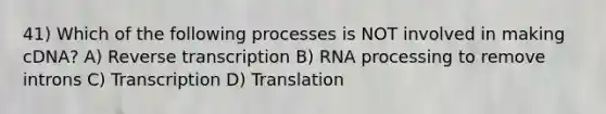 41) Which of the following processes is NOT involved in making cDNA? A) Reverse transcription B) RNA processing to remove introns C) Transcription D) Translation