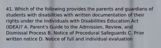 41. Which of the following provides the parents and guardians of students with disabilities with written documentation of their rights under the Individuals with Disabilities Education Act (IDEA)? A. Parent's Guide to the Admission, Review, and Dismissal Process B. Notice of Procedural Safeguards C. Prior written notice D. Notice of full and individual evaluation