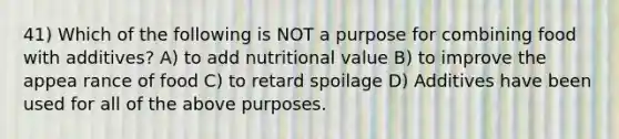 41) Which of the following is NOT a purpose for combining food with additives? A) to add nutritional value B) to improve the appea rance of food C) to retard spoilage D) Additives have been used for all of the above purposes.