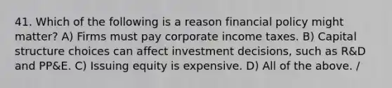 41. Which of the following is a reason financial policy might matter? A) Firms must pay corporate income taxes. B) Capital structure choices can affect investment decisions, such as R&D and PP&E. C) Issuing equity is expensive. D) All of the above. /