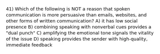 41) Which of the following is NOT a reason that spoken communication is more persuasive than emails, websites, and other forms of written communication? A) it has low social presence B) combining speaking with nonverbal cues provides a "dual punch" C) amplifying the emotional tone signals the vitality of the issue D) speaking provides the sender with high-quality, immediate feedback