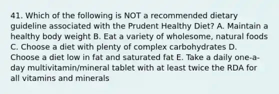 41. Which of the following is NOT a recommended dietary guideline associated with the Prudent Healthy Diet? A. Maintain a healthy body weight B. Eat a variety of wholesome, natural foods C. Choose a diet with plenty of complex carbohydrates D. Choose a diet low in fat and saturated fat E. Take a daily one-a-day multivitamin/mineral tablet with at least twice the RDA for all vitamins and minerals