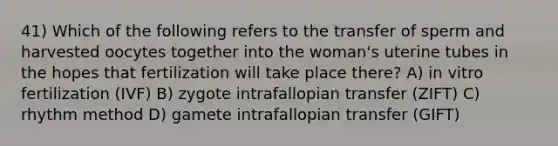 41) Which of the following refers to the transfer of sperm and harvested oocytes together into the woman's uterine tubes in the hopes that fertilization will take place there? A) in vitro fertilization (IVF) B) zygote intrafallopian transfer (ZIFT) C) rhythm method D) gamete intrafallopian transfer (GIFT)