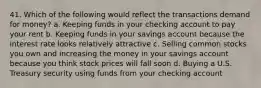 41. Which of the following would reflect the transactions demand for money? a. Keeping funds in your checking account to pay your rent b. Keeping funds in your savings account because the interest rate looks relatively attractive c. Selling common stocks you own and increasing the money in your savings account because you think stock prices will fall soon d. Buying a U.S. Treasury security using funds from your checking account