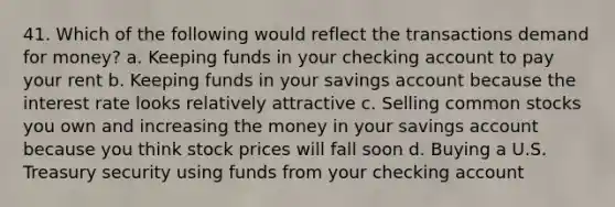 41. Which of the following would reflect the transactions demand for money? a. Keeping funds in your checking account to pay your rent b. Keeping funds in your savings account because the interest rate looks relatively attractive c. Selling common stocks you own and increasing the money in your savings account because you think stock prices will fall soon d. Buying a U.S. Treasury security using funds from your checking account