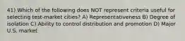 41) Which of the following does NOT represent criteria useful for selecting test-market cities? A) Representativeness B) Degree of isolation C) Ability to control distribution and promotion D) Major U.S. market