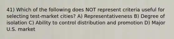 41) Which of the following does NOT represent criteria useful for selecting test-market cities? A) Representativeness B) Degree of isolation C) Ability to control distribution and promotion D) Major U.S. market