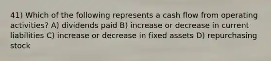 41) Which of the following represents a cash flow from operating activities? A) dividends paid B) increase or decrease in current liabilities C) increase or decrease in fixed assets D) repurchasing stock