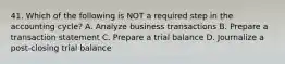 41. Which of the following is NOT a required step in the accounting cycle? A. Analyze business transactions B. Prepare a transaction statement C. Prepare a trial balance D. Journalize a post-closing trial balance