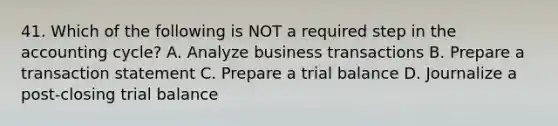 41. Which of the following is NOT a required step in the accounting cycle? A. Analyze business transactions B. Prepare a transaction statement C. Prepare a trial balance D. Journalize a post-closing trial balance