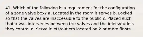 41. Which of the following is a requirement for the configuration of a zone valve box? a. Located in the room it serves b. Locked so that the valves are inaccessible to the public c. Placed such that a wall intervenes between the valves and the inlets/outlets they control d. Serve inlets/outlets located on 2 or more floors