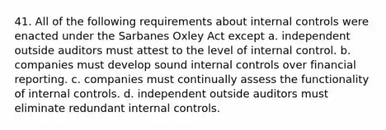 41. All of the following requirements about internal controls were enacted under the Sarbanes Oxley Act except a. independent outside auditors must attest to the level of internal control. b. companies must develop sound internal controls over financial reporting. c. companies must continually assess the functionality of internal controls. d. independent outside auditors must eliminate redundant internal controls.