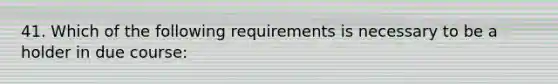 41. Which of the following requirements is necessary to be a holder in due course: