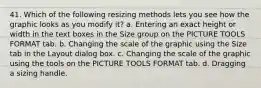 41. Which of the following resizing methods lets you see how the graphic looks as you modify it? a. Entering an exact height or width in the text boxes in the Size group on the PICTURE TOOLS FORMAT tab. b. Changing the scale of the graphic using the Size tab in the Layout dialog box. c. Changing the scale of the graphic using the tools on the PICTURE TOOLS FORMAT tab. d. Dragging a sizing handle.