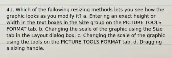 41. Which of the following resizing methods lets you see how the graphic looks as you modify it? a. Entering an exact height or width in the text boxes in the Size group on the PICTURE TOOLS FORMAT tab. b. Changing the scale of the graphic using the Size tab in the Layout dialog box. c. Changing the scale of the graphic using the tools on the PICTURE TOOLS FORMAT tab. d. Dragging a sizing handle.