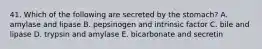 41. Which of the following are secreted by the stomach? A. amylase and lipase B. pepsinogen and intrinsic factor C. bile and lipase D. trypsin and amylase E. bicarbonate and secretin