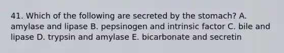 41. Which of the following are secreted by the stomach? A. amylase and lipase B. pepsinogen and intrinsic factor C. bile and lipase D. trypsin and amylase E. bicarbonate and secretin