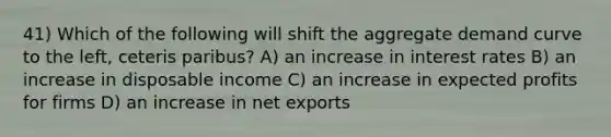 41) Which of the following will shift the aggregate demand curve to the left, ceteris paribus? A) an increase in interest rates B) an increase in disposable income C) an increase in expected profits for firms D) an increase in net exports