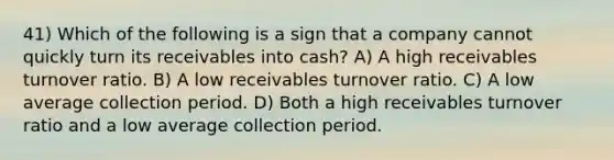 41) Which of the following is a sign that a company cannot quickly turn its receivables into cash? A) A high receivables turnover ratio. B) A low receivables turnover ratio. C) A low average collection period. D) Both a high receivables turnover ratio and a low average collection period.