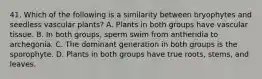 41. Which of the following is a similarity between bryophytes and seedless vascular plants? A. Plants in both groups have vascular tissue. B. In both groups, sperm swim from antheridia to archegonia. C. The dominant generation in both groups is the sporophyte. D. Plants in both groups have true roots, stems, and leaves.