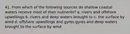 41. From which of the following sources do shallow coastal waters receive most of their nutrients? a. rivers and offshore upwellings b. rivers and deep waters brought to c. the surface by wind d. offshore upwellings and gyres gyres and deep waters brought to the surface by wind