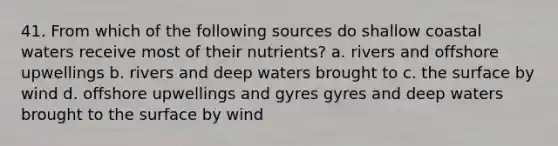 41. From which of the following sources do shallow coastal waters receive most of their nutrients? a. rivers and offshore upwellings b. rivers and deep waters brought to c. the surface by wind d. offshore upwellings and gyres gyres and deep waters brought to the surface by wind