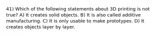 41) Which of the following statements about 3D printing is not true? A) It creates solid objects. B) It is also called additive manufacturing. C) It is only usable to make prototypes. D) It creates objects layer by layer.