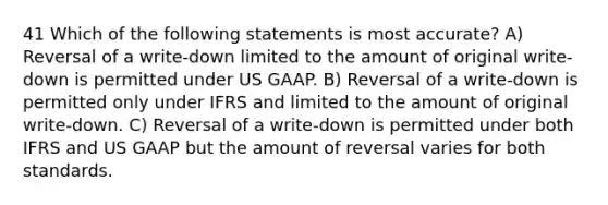 41 Which of the following statements is most accurate? A) Reversal of a write-down limited to the amount of original write-down is permitted under US GAAP. B) Reversal of a write-down is permitted only under IFRS and limited to the amount of original write-down. C) Reversal of a write-down is permitted under both IFRS and US GAAP but the amount of reversal varies for both standards.