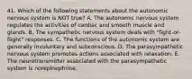 41. Which of the following statements about the autonomic nervous system is NOT true? A. The autonomic nervous system regulates the activities of cardiac and smooth muscle and glands. B. The sympathetic nervous system deals with "fight-or-flight" responses. C. The functions of the autonomic system are generally involuntary and subconscious. D. The parasympathetic nervous system promotes actions associated with relaxation. E. The neurotransmitter associated with the parasympathetic system is norepinephrine.