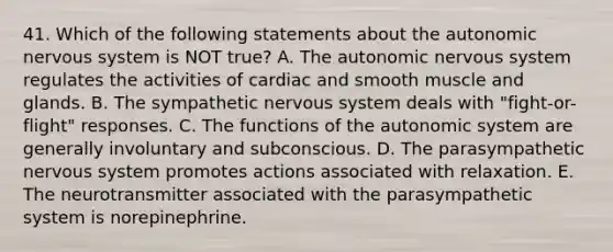 41. Which of the following statements about the autonomic nervous system is NOT true? A. The autonomic nervous system regulates the activities of cardiac and smooth muscle and glands. B. The sympathetic nervous system deals with "fight-or-flight" responses. C. The functions of the autonomic system are generally involuntary and subconscious. D. The parasympathetic nervous system promotes actions associated with relaxation. E. The neurotransmitter associated with the parasympathetic system is norepinephrine.