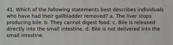 41. Which of the following statements best describes individuals who have had their gallbladder removed? a. The liver stops producing bile. b. They cannot digest food. c. Bile is released directly into the small intestine. d. Bile is not delivered into the small intestine.