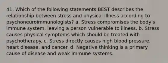 41. Which of the following statements BEST describes the relationship between stress and physical illness according to psychoneuroimmunologists? a. Stress compromises the body's immune system, leaving a person vulnerable to illness. b. Stress causes physical symptoms which should be treated with psychotherapy. c. Stress directly causes high blood pressure, heart disease, and cancer. d. Negative thinking is a primary cause of disease and weak immune systems.