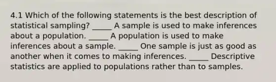 4.1 Which of the following statements is the best description of statistical sampling? _____ A sample is used to make inferences about a population. _____ A population is used to make inferences about a sample. _____ One sample is just as good as another when it comes to making inferences. _____ Descriptive statistics are applied to populations rather than to samples.