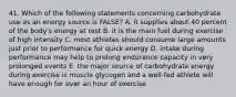 41. Which of the following statements concerning carbohydrate use as an energy source is FALSE? A. it supplies about 40 percent of the body's energy at rest B. it is the main fuel during exercise of high intensity C. most athletes should consume large amounts just prior to performance for quick energy D. intake during performance may help to prolong endurance capacity in very prolonged events E. the major source of carbohydrate energy during exercise is muscle glycogen and a well-fed athlete will have enough for over an hour of exercise